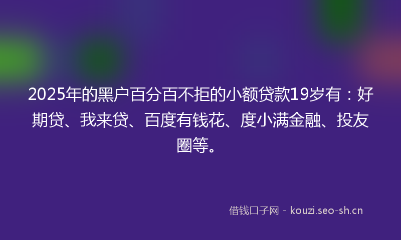 2025年的黑户百分百不拒的小额贷款19岁有：好期贷、我来贷、百度有钱花、度小满金融、投友圈等。