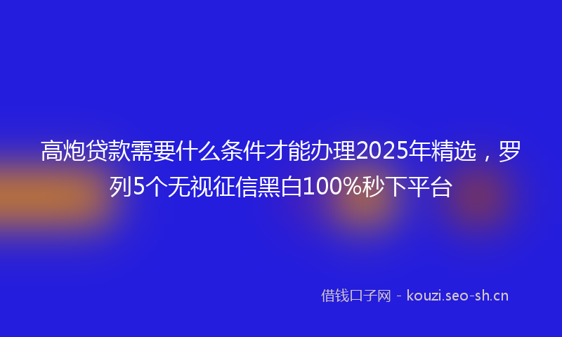 高炮贷款需要什么条件才能办理2025年精选，罗列5个无视征信黑白100%秒下平台