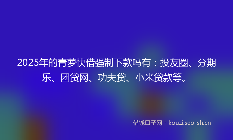 2025年的青萝快借强制下款吗有：投友圈、分期乐、团贷网、功夫贷、小米贷款等。