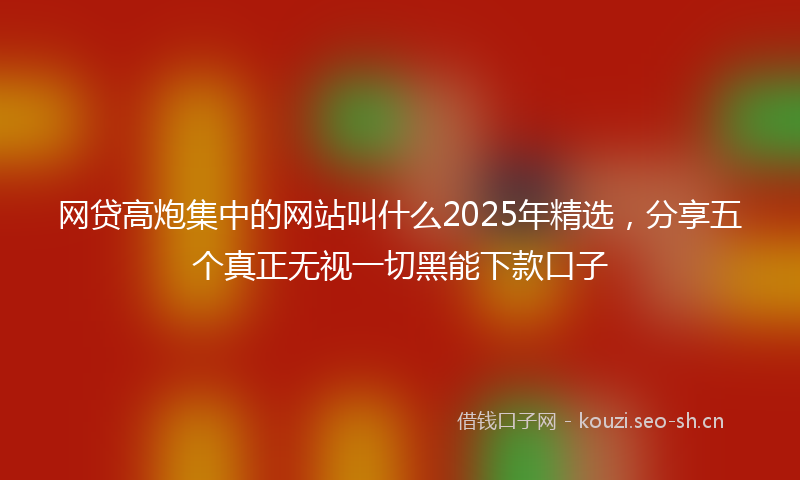 网贷高炮集中的网站叫什么2025年精选，分享五个真正无视一切黑能下款口子