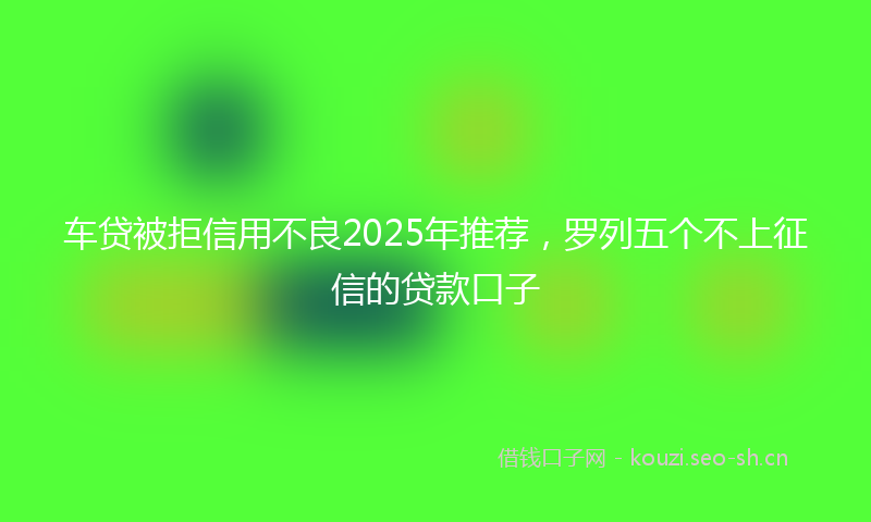 车贷被拒信用不良2025年推荐，罗列五个不上征信的贷款口子