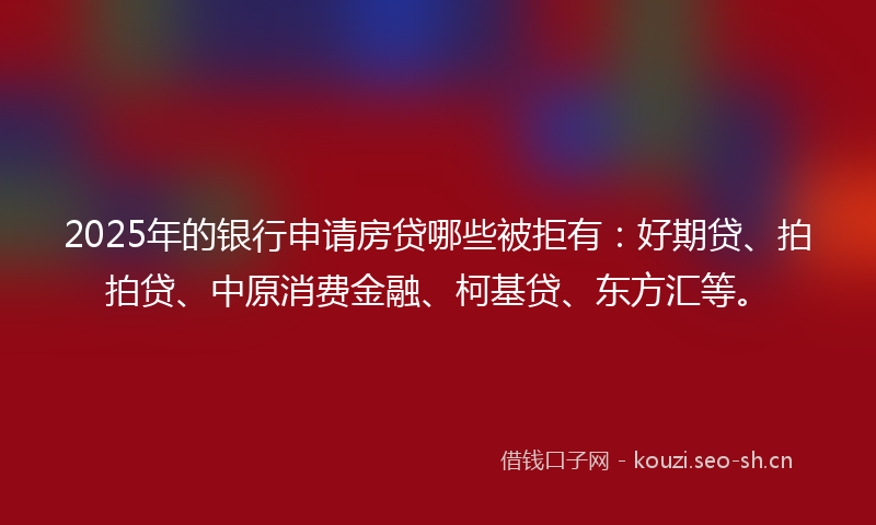 2025年的银行申请房贷哪些被拒有：好期贷、拍拍贷、中原消费金融、柯基贷、东方汇等。