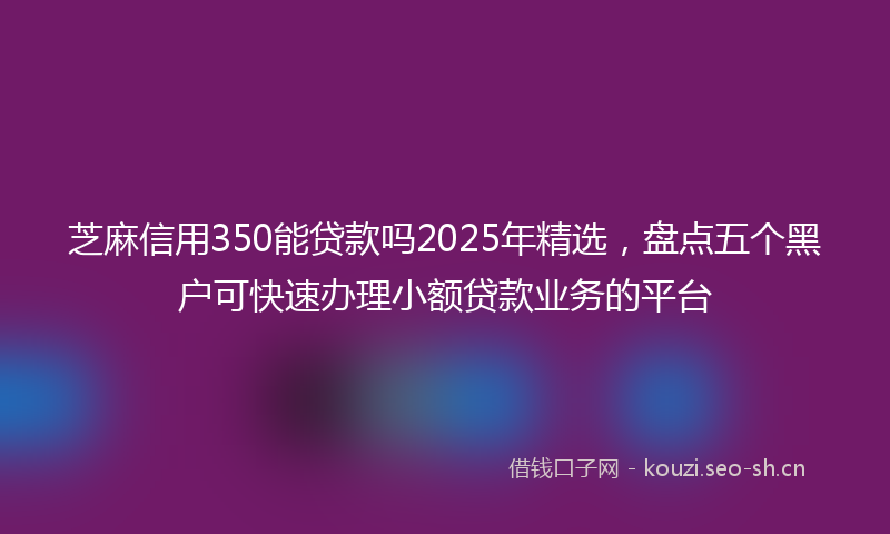 芝麻信用350能贷款吗2025年精选，盘点五个黑户可快速办理小额贷款业务的平台