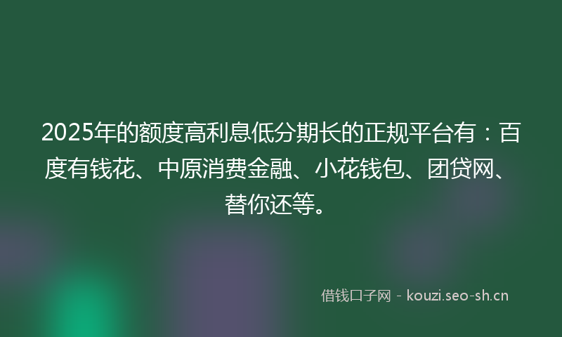 2025年的额度高利息低分期长的正规平台有：百度有钱花、中原消费金融、小花钱包、团贷网、替你还等。