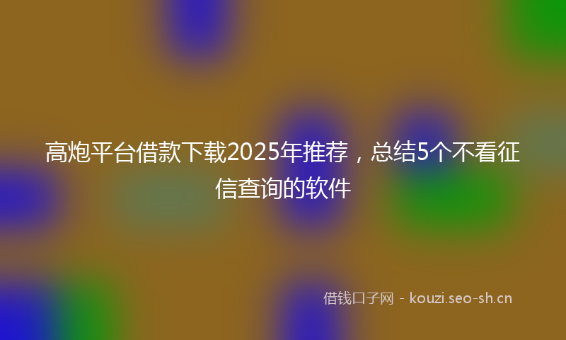 高炮平台借款下载2025年推荐，总结5个不看征信查询的软件