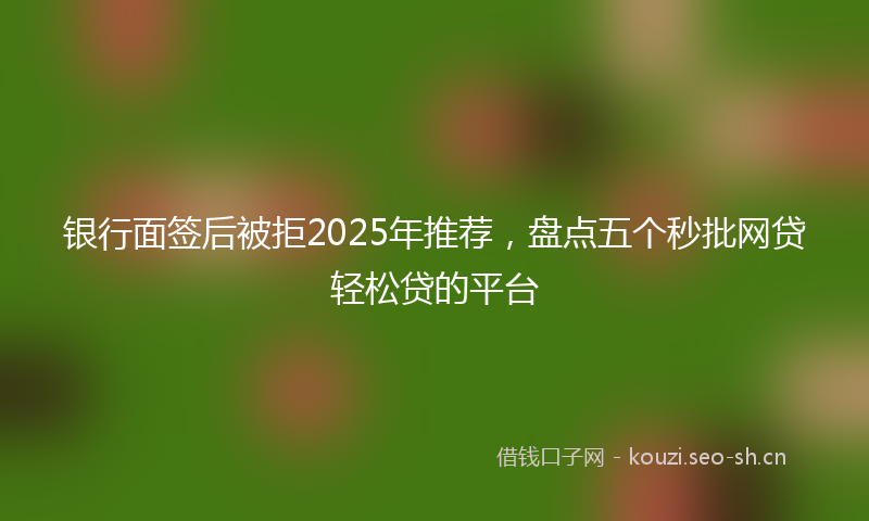 银行面签后被拒2025年推荐，盘点五个秒批网贷轻松贷的平台