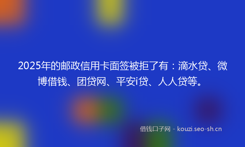 2025年的邮政信用卡面签被拒了有：滴水贷、微博借钱、团贷网、平安i贷、人人贷等。