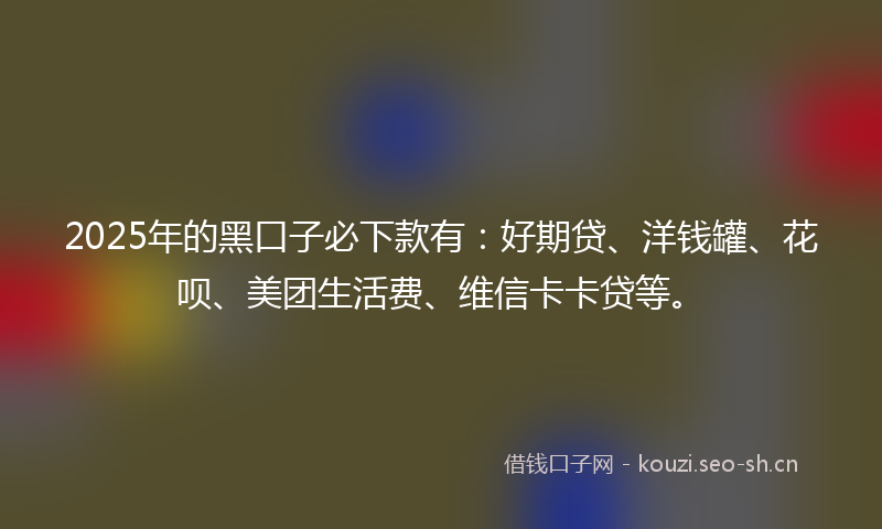 2025年的黑口子必下款有：好期贷、洋钱罐、花呗、美团生活费、维信卡卡贷等。