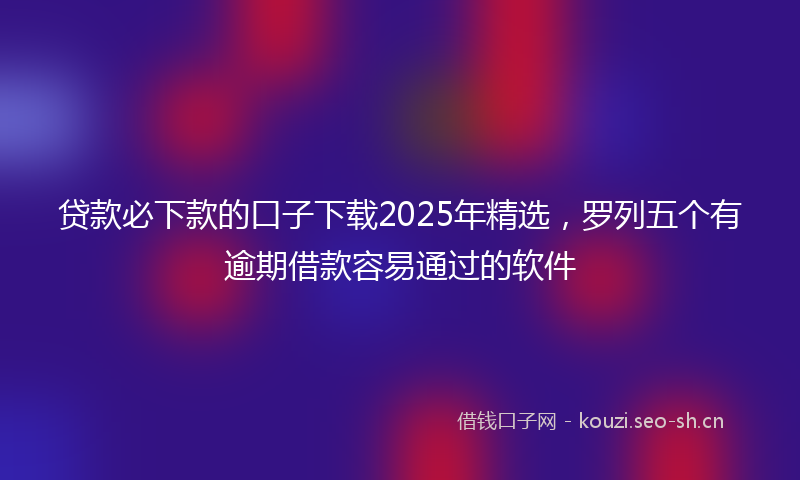 贷款必下款的口子下载2025年精选，罗列五个有逾期借款容易通过的软件