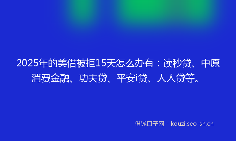 2025年的美借被拒15天怎么办有：读秒贷、中原消费金融、功夫贷、平安i贷、人人贷等。