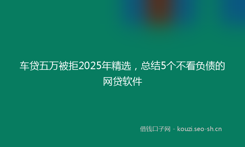 车贷五万被拒2025年精选，总结5个不看负债的网贷软件