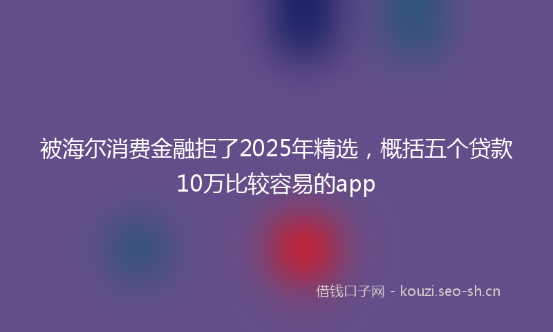 被海尔消费金融拒了2025年精选，概括五个贷款10万比较容易的app