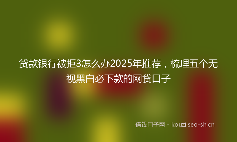 贷款银行被拒3怎么办2025年推荐，梳理五个无视黑白必下款的网贷口子