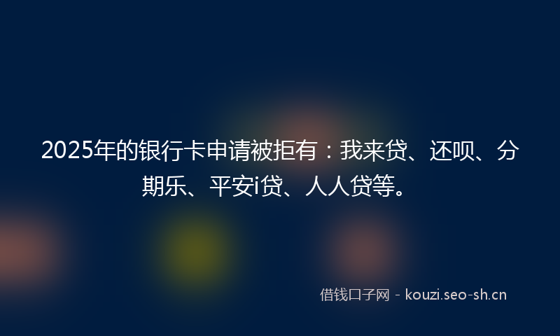 2025年的银行卡申请被拒有：我来贷、还呗、分期乐、平安i贷、人人贷等。