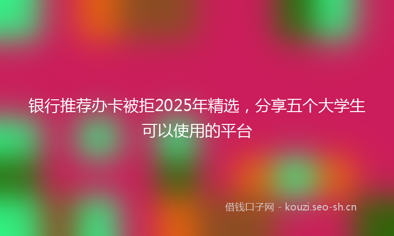 银行推荐办卡被拒2025年精选，分享五个大学生可以使用的平台