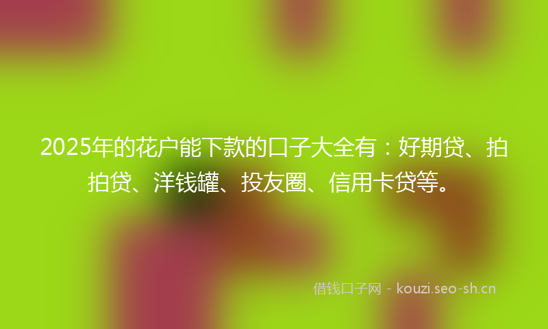 2025年的花户能下款的口子大全有：好期贷、拍拍贷、洋钱罐、投友圈、信用卡贷等。