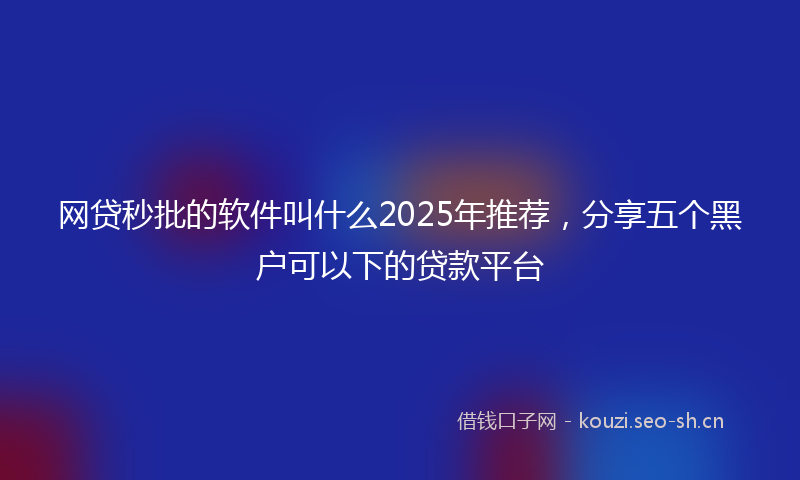 网贷秒批的软件叫什么2025年推荐，分享五个黑户可以下的贷款平台
