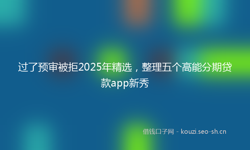 过了预审被拒2025年精选，整理五个高能分期贷款app新秀