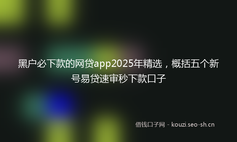 黑户必下款的网贷app2025年精选，概括五个新号易贷速审秒下款口子