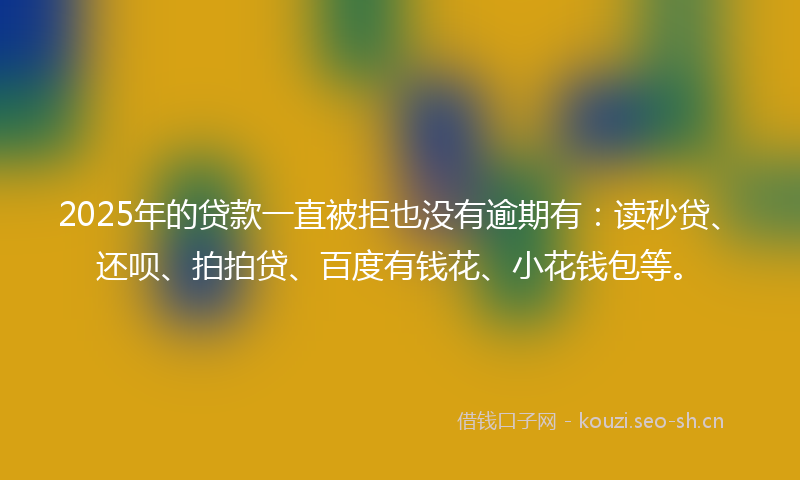 2025年的贷款一直被拒也没有逾期有：读秒贷、还呗、拍拍贷、百度有钱花、小花钱包等。