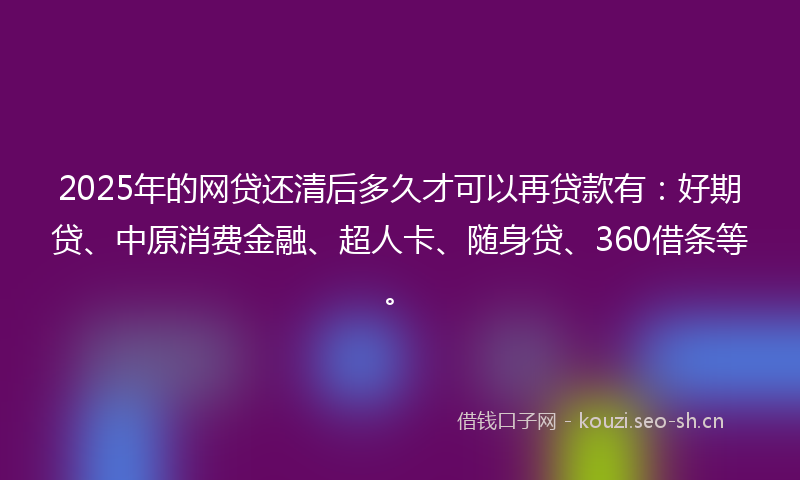 2025年的网贷还清后多久才可以再贷款有：好期贷、中原消费金融、超人卡、随身贷、360借条等。