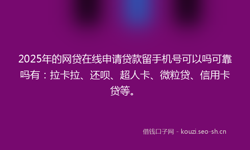 2025年的网贷在线申请贷款留手机号可以吗可靠吗有：拉卡拉、还呗、超人卡、微粒贷、信用卡贷等。