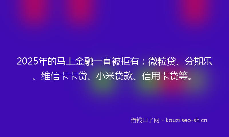 2025年的马上金融一直被拒有：微粒贷、分期乐、维信卡卡贷、小米贷款、信用卡贷等。