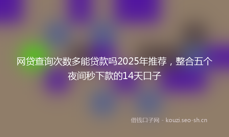 网贷查询次数多能贷款吗2025年推荐，整合五个夜间秒下款的14天口子