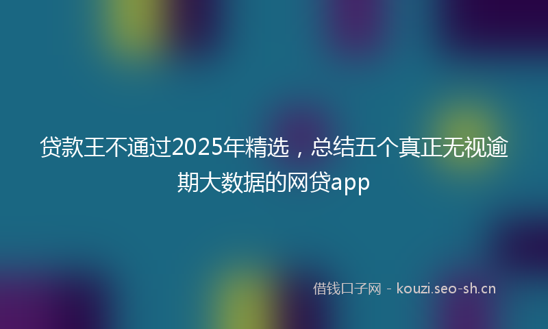 贷款王不通过2025年精选，总结五个真正无视逾期大数据的网贷app