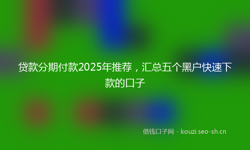 贷款分期付款2025年推荐，汇总五个黑户快速下款的口子