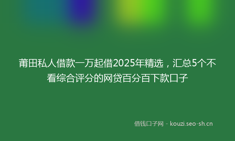 莆田私人借款一万起借2025年精选，汇总5个不看综合评分的网贷百分百下款口子
