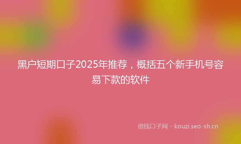 黑户短期口子2025年推荐，概括五个新手机号容易下款的软件