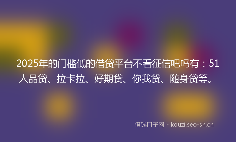 2025年的门槛低的借贷平台不看征信吧吗有：51人品贷、拉卡拉、好期贷、你我贷、随身贷等。