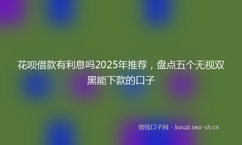 花呗借款有利息吗2025年推荐，盘点五个无视双黑能下款的口子