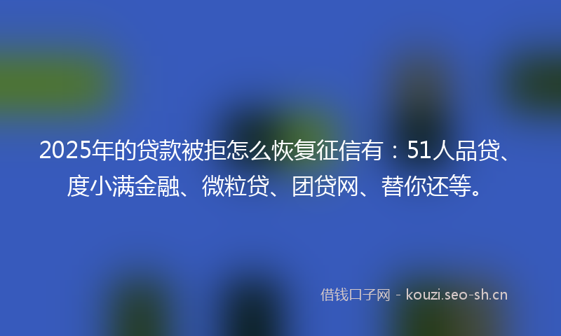 2025年的贷款被拒怎么恢复征信有：51人品贷、度小满金融、微粒贷、团贷网、替你还等。
