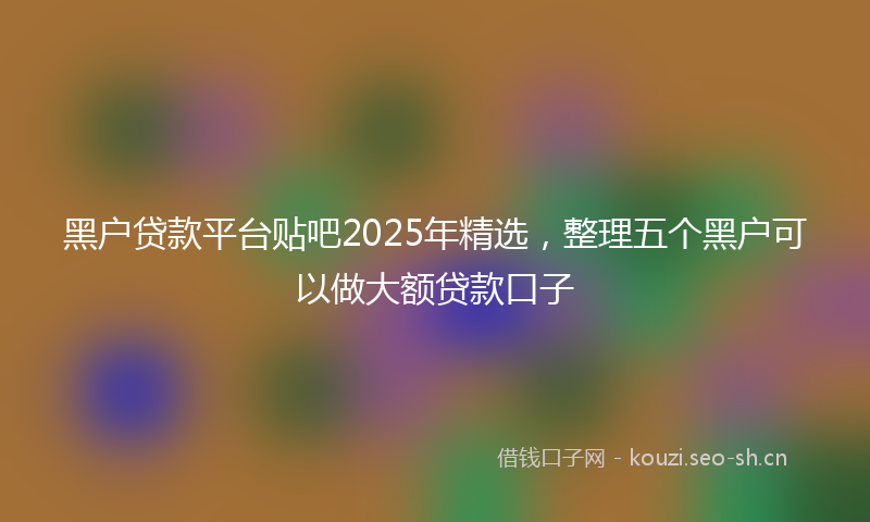 黑户贷款平台贴吧2025年精选，整理五个黑户可以做大额贷款口子