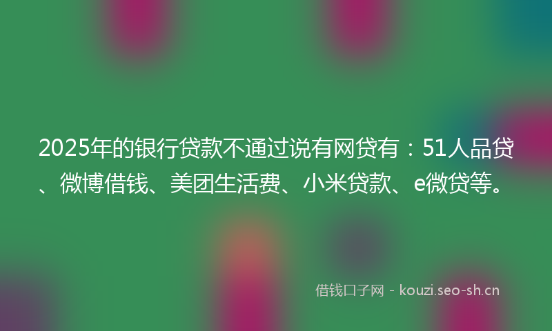 2025年的银行贷款不通过说有网贷有：51人品贷、微博借钱、美团生活费、小米贷款、e微贷等。