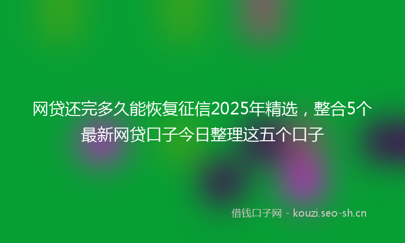 网贷还完多久能恢复征信2025年精选，整合5个最新网贷口子今日整理这五个口子