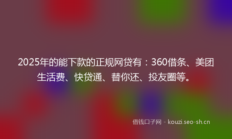 2025年的能下款的正规网贷有：360借条、美团生活费、快贷通、替你还、投友圈等。