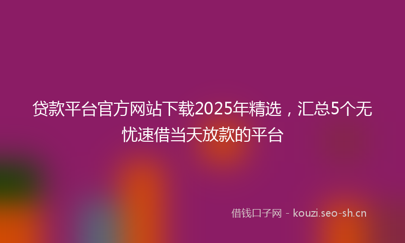 贷款平台官方网站下载2025年精选，汇总5个无忧速借当天放款的平台