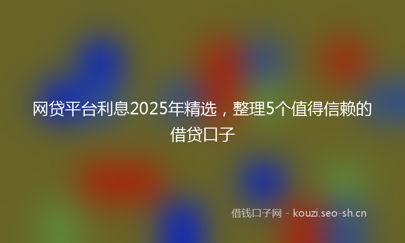网贷平台利息2025年精选，整理5个值得信赖的借贷口子