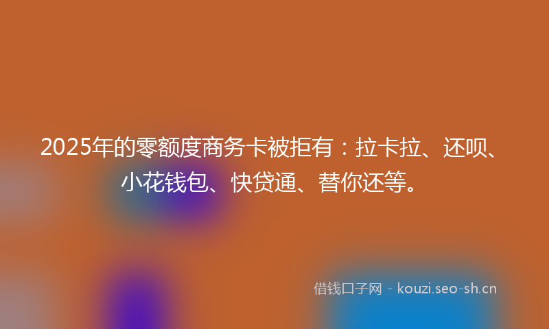 2025年的零额度商务卡被拒有：拉卡拉、还呗、小花钱包、快贷通、替你还等。
