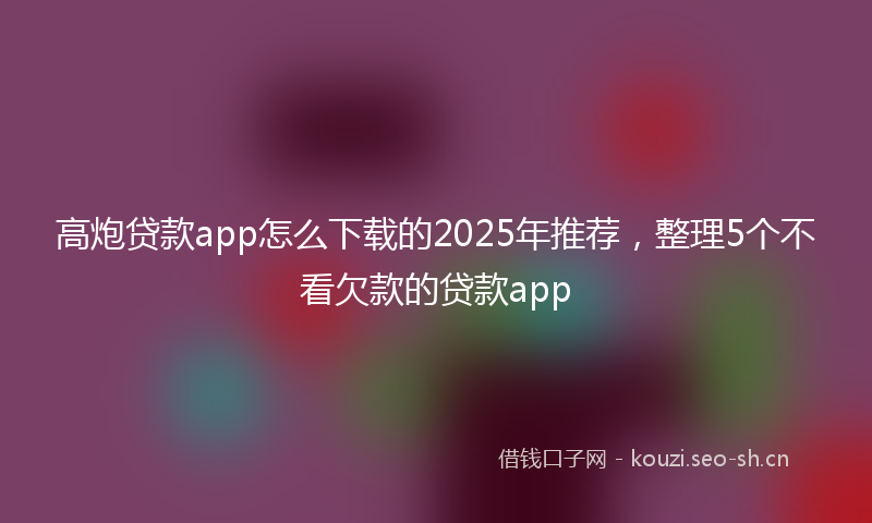 高炮贷款app怎么下载的2025年推荐，整理5个不看欠款的贷款app
