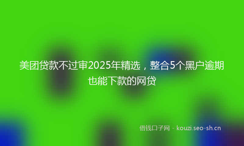 美团贷款不过审2025年精选，整合5个黑户逾期也能下款的网贷