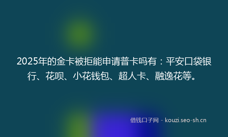 2025年的金卡被拒能申请普卡吗有：平安口袋银行、花呗、小花钱包、超人卡、融逸花等。