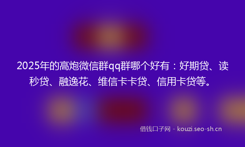 2025年的高炮微信群qq群哪个好有：好期贷、读秒贷、融逸花、维信卡卡贷、信用卡贷等。