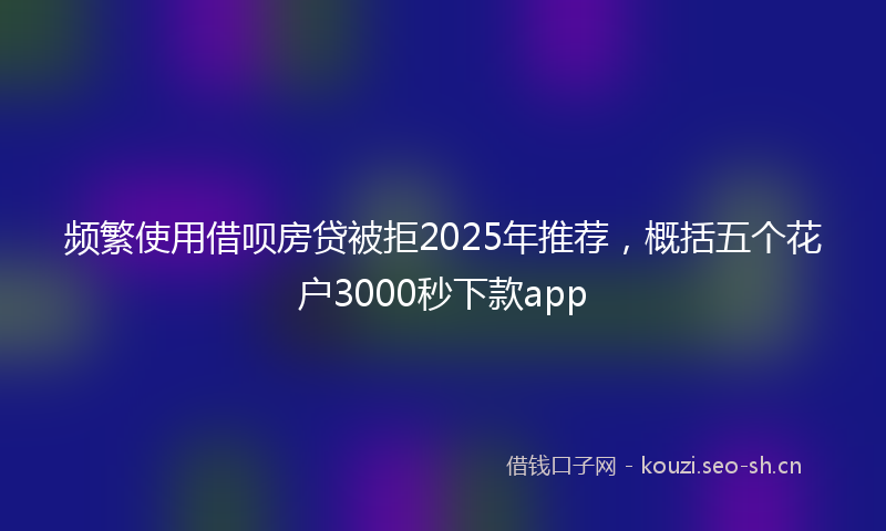 频繁使用借呗房贷被拒2025年推荐，概括五个花户3000秒下款app
