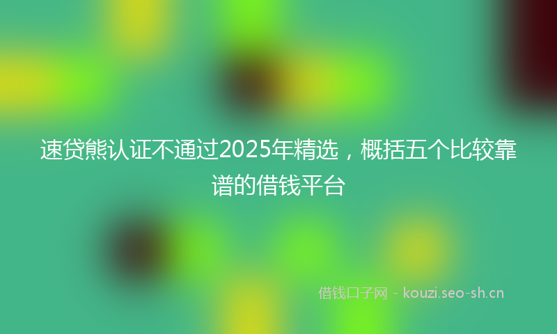 速贷熊认证不通过2025年精选，概括五个比较靠谱的借钱平台