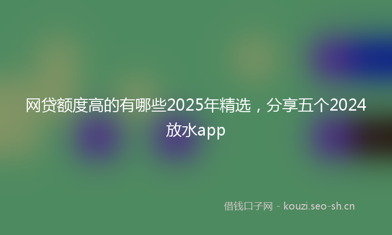 网贷额度高的有哪些2025年精选，分享五个2024放水app