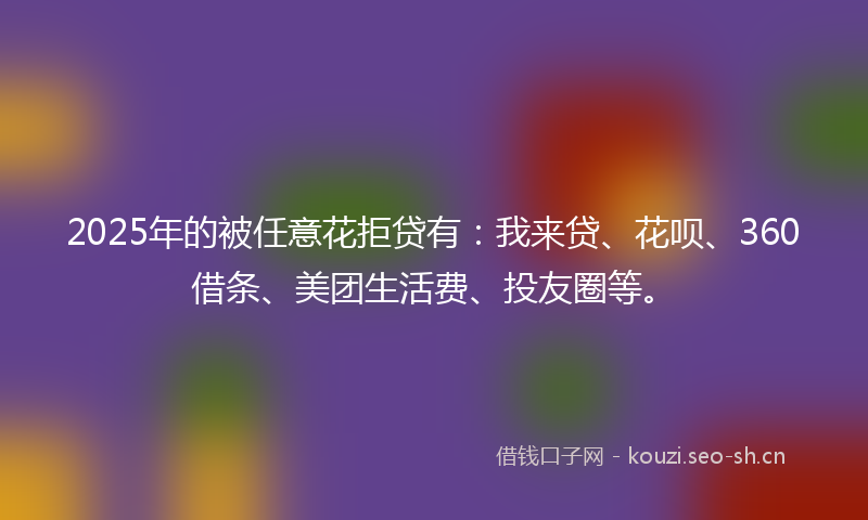 2025年的被任意花拒贷有：我来贷、花呗、360借条、美团生活费、投友圈等。